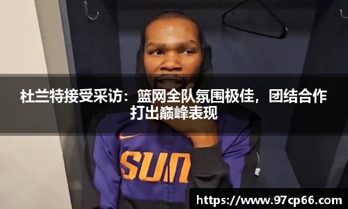 杜兰特接受采访：篮网全队氛围极佳，团结合作打出巅峰表现