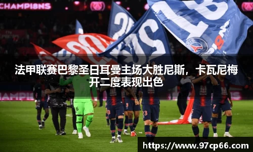 法甲联赛巴黎圣日耳曼主场大胜尼斯，卡瓦尼梅开二度表现出色