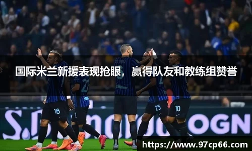 国际米兰新援表现抢眼，赢得队友和教练组赞誉